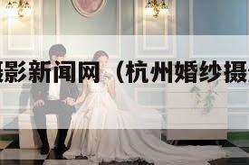 杭州婚纱摄影新闻网（杭州婚纱摄影新闻网官网）
